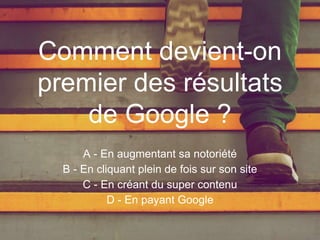 A - En augmentant sa notoriété
B - En cliquant plein de fois sur son site
C - En créant du super contenu
D - En payant Google
Comment devient-on
premier des résultats
de Google ?
 