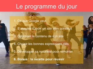 Le programme du jour
1. Ce que Google veut
2. S’assurer d’avoir un site bien construit
3. Optimiser le contenu de son site
4. Choisir les bonnes expressions clés
5. Développer sa notoriété pour remonter
6. Bonus : la recette pour réussir
 
