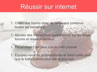 1. Créez une bonne dose de nouveaux contenus
toutes les semaines
1. Ajoutez des interactions quotidiennes sur les blogs,
forums et réseaux sociaux
1. Persévérez 1 an pour que le trafic prenne
1. Equipez-vous de professionnels et bons outils pour
que le trafic prenne plus vite et plus fort
Réussir sur internet
 