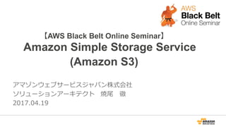 【AWS Black Belt Online Seminar】
Amazon Simple Storage Service
(Amazon S3)
アマゾンウェブサービスジャパン株式会社
ソリューションアーキテクト 焼尾 徹
2017.04.19
 