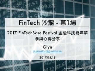 FinTech Salon #1 | Glyn Liu | CC BY 4.0
FinTech 沙龍 - 第1場
2017 FinTechBase Festival ⾦金金融科技嘉年年華
參參與⼼心得分享
Glyn
jaykinston@gmail.com
2017.04.19
1 FinTech Salon #1 | Glyn Liu | CC BY 4.0
 