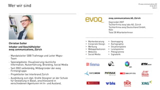 Wer wir sind
Christian Sutter
Inhaber und Geschäftsleiter
evoq communications, Zürich
-  Mandatsleiter SBB Trafimage und Leiter Maps-
Team
-  Spezialgebiete: Visualisierung räumliche
Information, Nutzerführung, Branding, Social Media
-  Seit 2002 selbständig, Mitbegründer der evoq
Firmengruppe
-  Projektleiter bei Interbrand Zürich
-  Ausbildung zum dipl. Grafik Designer an der Schule
für Gestaltung in Basel, anschliessend in
verschiedenen Agenturen im In- und Ausland,
27.04.2017
© evoq communications AG
Seite 3
evoq communications AG, Zürich
Gegründet 2007
Tochterfirma evoq labs AG, Zürich
Tochterfirma evoq Deutschland GmbH,
Köln
Total 28 MitarbeiterInnen
•  Markenberatung
•  Corporate Design
•  Werbung
•  Webapplikationen
•  Websites
•  Social Media
•  Geomapping
•  Kartographie
•  Situationspläne
•  Leistsysteme
•  Piktogramme
•  Signaletik
 