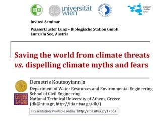 Saving the world from climate threats
vs. dispelling climate myths and fears
Demetris Koutsoyiannis
Department of Water Resources and Environmental Engineering
School of Civil Engineering
National Technical University of Athens, Greece
(dk@ntua.gr, http://itia.ntua.gr/dk/)
Presentation available online: http://itia.ntua.gr/1706/
Invited Seminar
WasserCluster Lunz – Biologische Station GmbH
Lunz am See, Austria
 