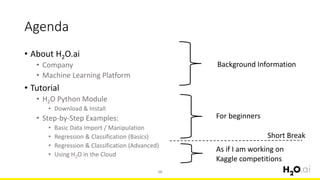 Agenda
• About H2O.ai
• Company
• Machine Learning Platform
• Tutorial
• H2O Python Module
• Download & Install
• Step-by-Step Examples:
• Basic Data Import / Manipulation
• Regression & Classification (Basics)
• Regression & Classification (Advanced)
• Using H2O in the Cloud
10
Background Information
For beginners
As if I am working on
Kaggle competitions
Short Break
 