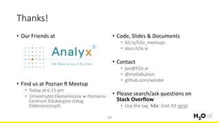 • Our Friends at
• Find us at Poznan R Meetup
• Today at 6:15 pm
• Uniwersytet Ekonomiczny w Poznaniu
Centrum Edukacyjne Usług
Elektronicznych
120
Thanks!
• Code, Slides & Documents
• bit.ly/h2o_meetups
• docs.h2o.ai
• Contact
• joe@h2o.ai
• @matlabulous
• github.com/woobe
• Please search/ask questions on
Stack Overflow
• Use the tag `h2o` (not H2 zero)
 
