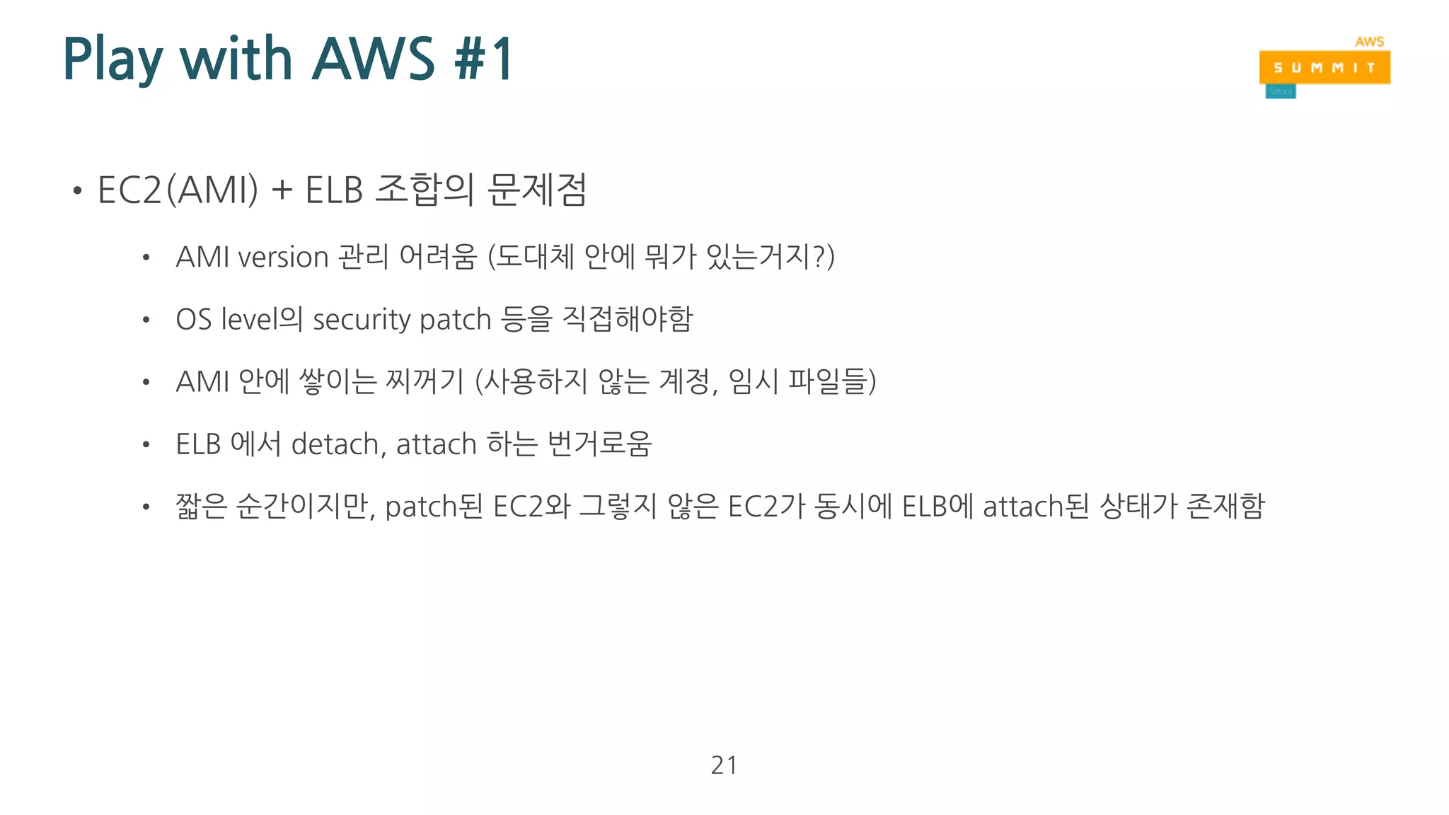 Play with AWS #1
•EC2(AMI) + ELB 조합으로 Daily CD 도전
• ELB health check 기능 사용
• ELB 밑에 있는 EC2 중에 절반을 detach 함
• detach된 EC2를 patch (이때, ASG를 위한 AMI 생성)
• 다시 attach 하고 나머지 절반을 detach
• detach된 EC2를 patch
• 다시 attach
21
 