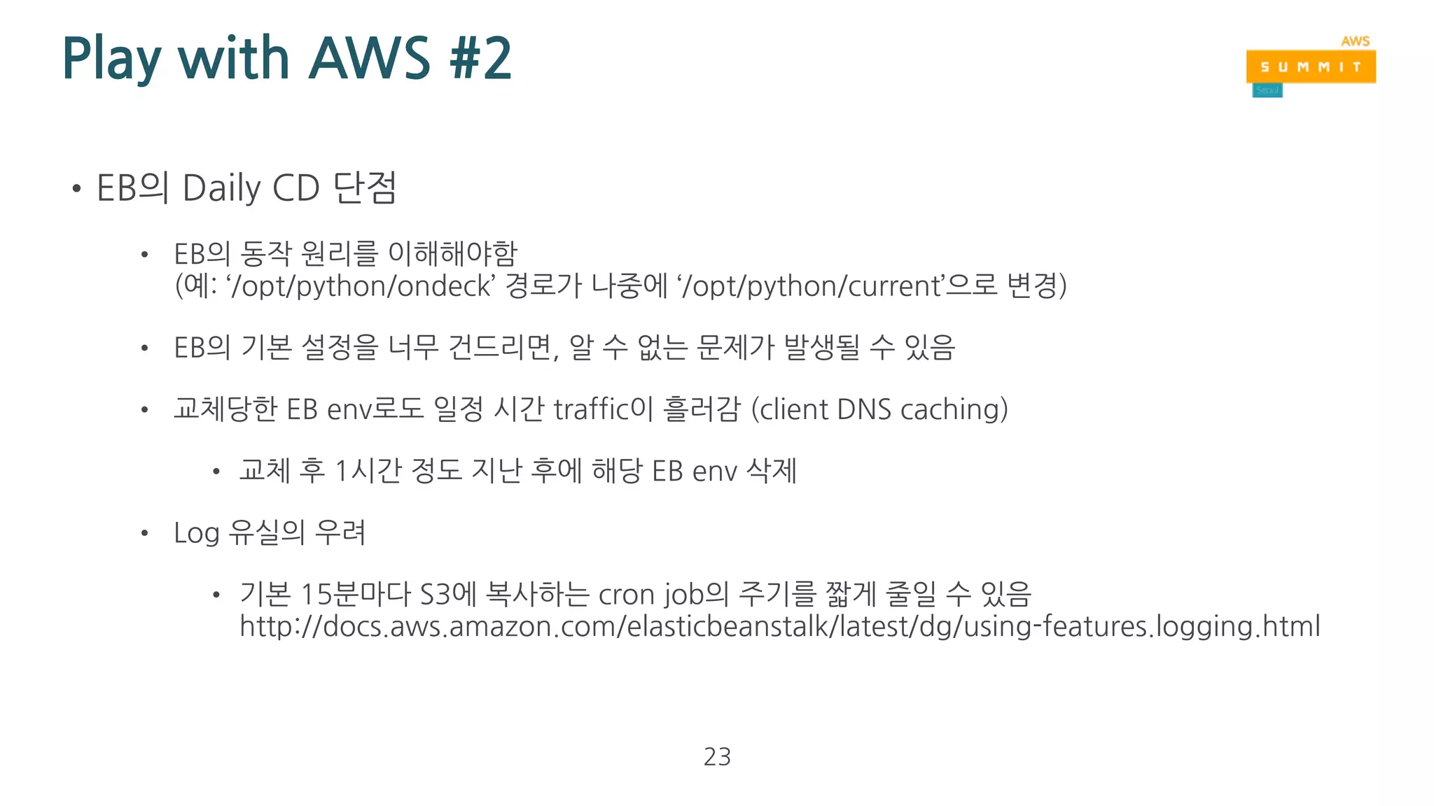 Play with AWS #2
•EB로 Daily CD 도전
• EB environment(EC2 + ELB) 단위로 
매일 새로 deployment
• 새로운 EB env를 생성
• 이때 새로 생성한 EC2의 
OS(Amazon Linux)는 최신 AMI로부터 생성
• EC2 에 software stack을 처음부터 설치
• 새 EB env가 green status로 바뀌면, 
이전 EB env와 CNAME swapping으로 교체
23
 