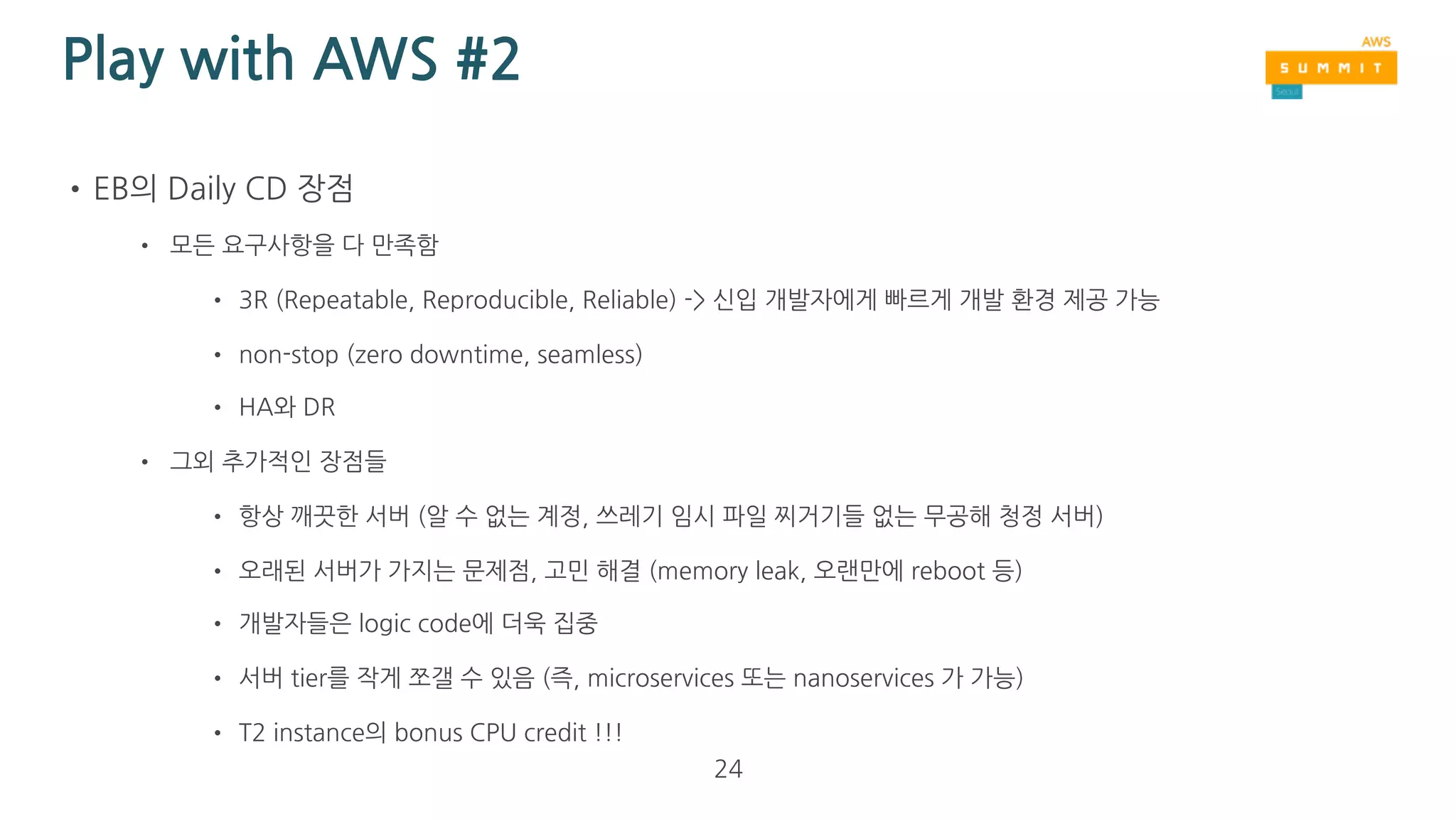 Play with AWS #2
•EB의 Daily CD 단점
• EB의 동작 원리를 이해해야함 
(예: ‘/opt/python/ondeck’ 경로가 나중에 ‘/opt/python/current’으로 변경)
• EB의 기본 설정을 너무 건드리면, 알 수 없는 문제가 발생될 수 있음
• 교체당한 EB env로도 일정 시간 traffic이 흘러감 (client DNS caching)
• 교체 후 1시간 정도 지난 후에 해당 EB env 삭제
• Log 유실의 우려
• 기본 15분마다 S3에 복사하는 cron job의 주기를 짧게 줄일 수 있음 
http://docs.aws.amazon.com/elasticbeanstalk/latest/dg/using-features.logging.html
24
 