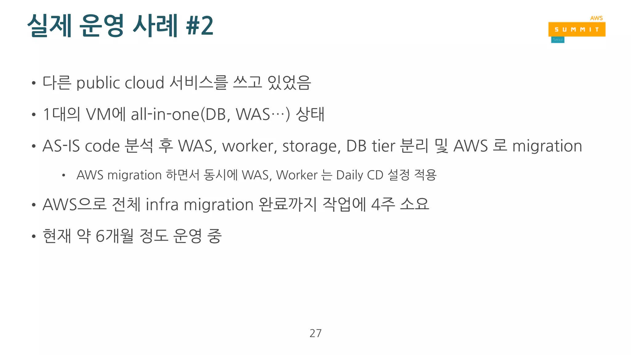 실제 운영 사례 #1
•이미 AWS Tokyo region을 쓰고 있었음
•2016년 AWS Seoul region open
•AWS Tokyo region에서 운영하던 infra 전체를 Seoul region으로 migration
•기존에 Daily CD를 쓰고 있던 상태이므로 migration에 반나절 정도 걸림
• Tokyo region의 S3, RDS data를 Seoul region으로 migration (수작업)
• REST API server (WAS), Worker (async job)는 Daily CD 설정에서 
‘ap-northeast-1’을 ‘ap-northeast-2’로 변경만 함
•약 1년간 운영
27
 