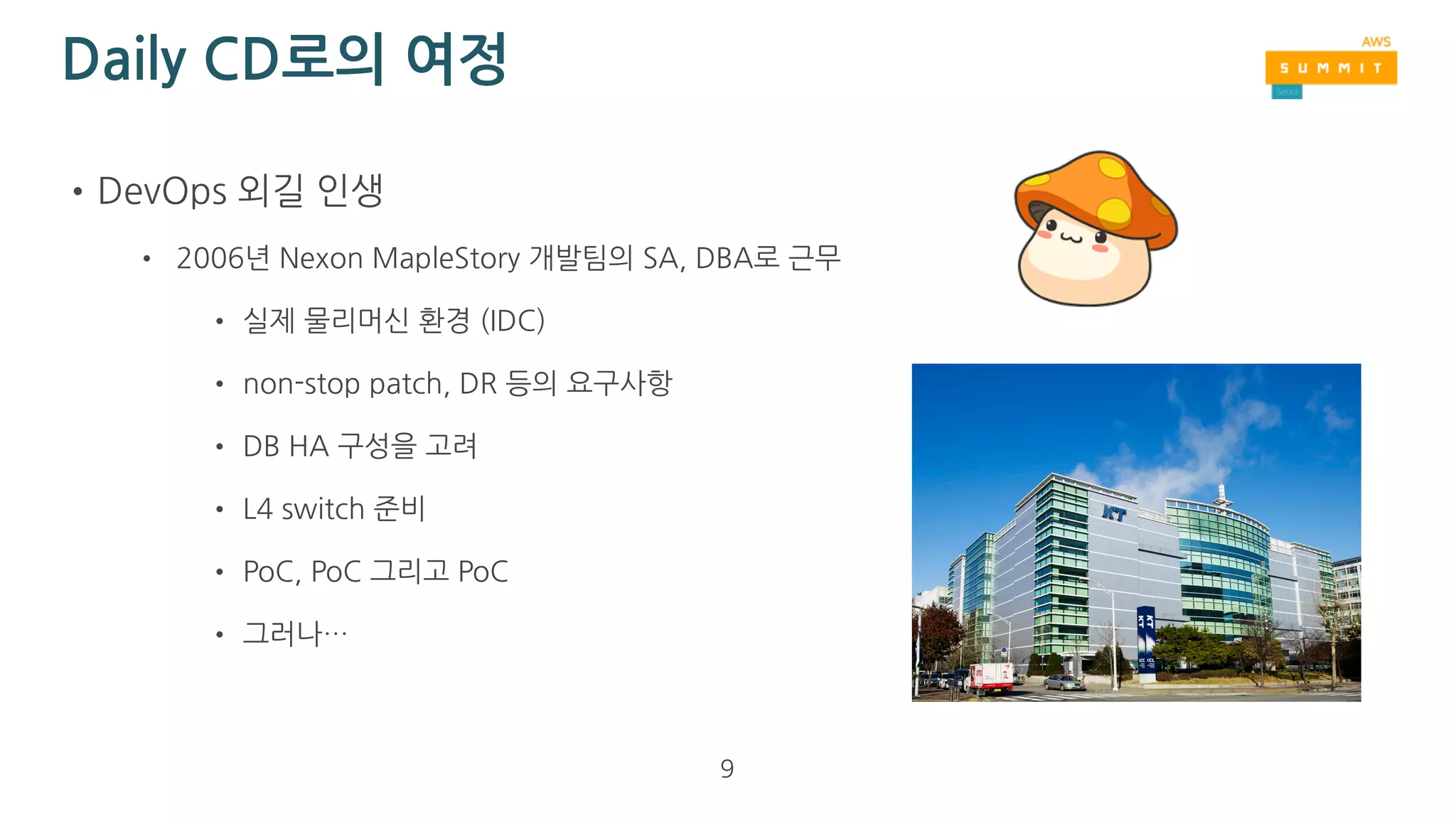 Daily CD란?
•정의: “매일” 자동으로 최신 버전의 소스 코드를 테스트, 패키징, 배포
• 쉽게 적용 가능한 대상
• REST API server (WAS), Worker (async job)
• 주로 computing만 하고 data, log 저장을 거의 하지 않는 서버군
• 적용하기 어려운 대상
• DB, Storage
• 대용량 data, log 저장을 해야하는 서버군
9
 