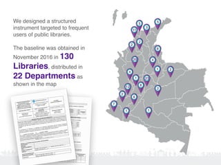 We designed a structured
instrument targeted to frequent
users of public libraries.
The baseline was obtained in
November 2016 in 130
Libraries, distributed in
22 Departments as
shown in the map
55
3
2
2
2
7
8
20
23
11
12
1
1 1
6
8
1 2
2
4
4
 