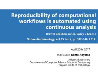 Reproducibility of computational
workflows is automated using
continuous analysis
Brett K Beaulieu-Jones, Casey S Greene
Nature Biotechnology, vol.35, No.4, pp.342-346, 2017.
April 20th, 2017
Ph.D. Student Kento Aoyama
Akiyama Laboratory
Department of Computer Science, School of Computing
Tokyo Institute of Technology
 