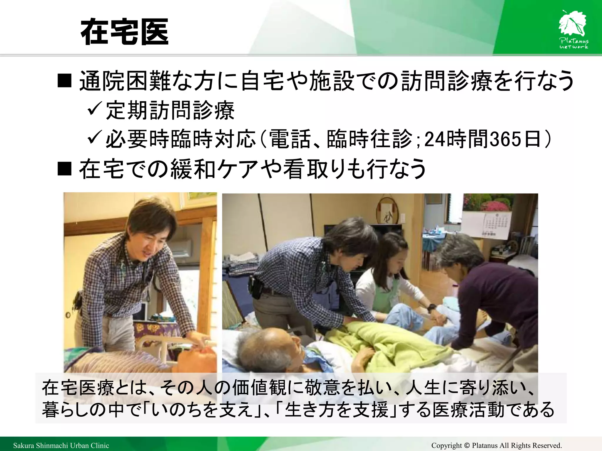 Sakura Shinmachi Urban Clinic Copyright © Platanus All Rights Reserved.
在宅医
 通院困難な方に自宅や施設での訪問診療を行なう
✓定期訪問診療
✓必要時臨時対応（電話、臨時往診；24時間365日）
 在宅での緩和ケアや看取りも行なう
在宅医療とは、その人の価値観に敬意を払い、人生に寄り添い、
暮らしの中で「いのちを支え」、「生き方を支援」する医療活動である
 