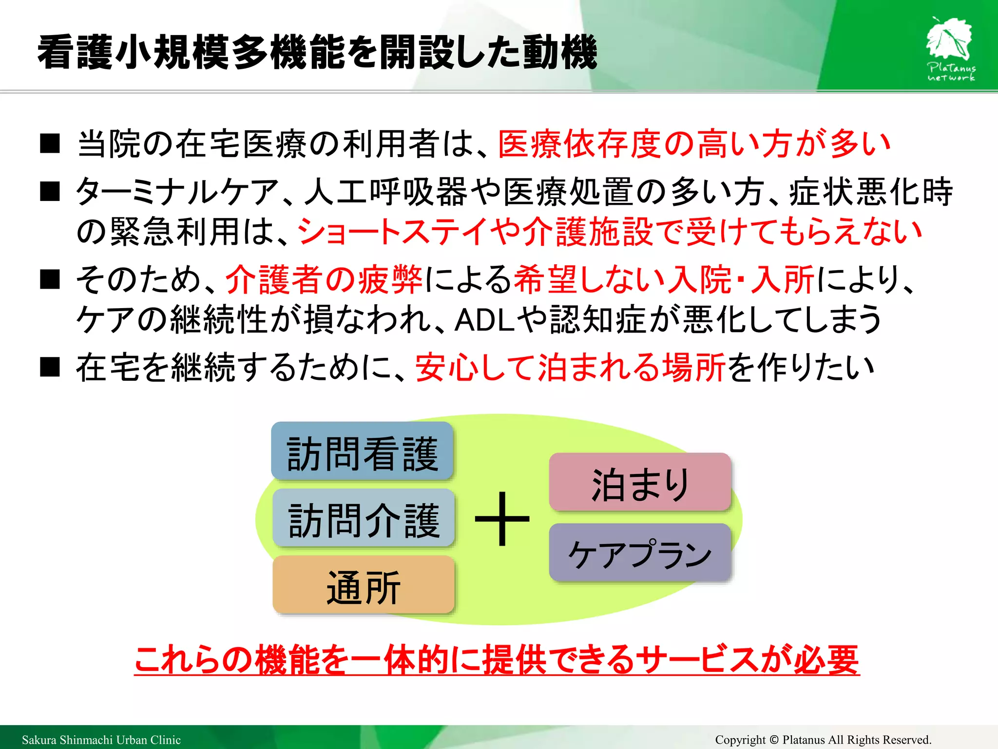 Sakura Shinmachi Urban Clinic Copyright © Platanus All Rights Reserved.
看護小規模多機能を開設した動機
 当院の在宅医療の利用者は、医療依存度の高い方が多い
 ターミナルケア、人工呼吸器や医療処置の多い方、症状悪化時
の緊急利用は、ショートステイや介護施設で受けてもらえない
 そのため、介護者の疲弊による希望しない入院・入所により、
ケアの継続性が損なわれ、ADLや認知症が悪化してしまう
 在宅を継続するために、安心して泊まれる場所を作りたい
訪問看護
訪問介護
通所
ケアプラン
泊まり
＋
これらの機能を一体的に提供できるサービスが必要
 