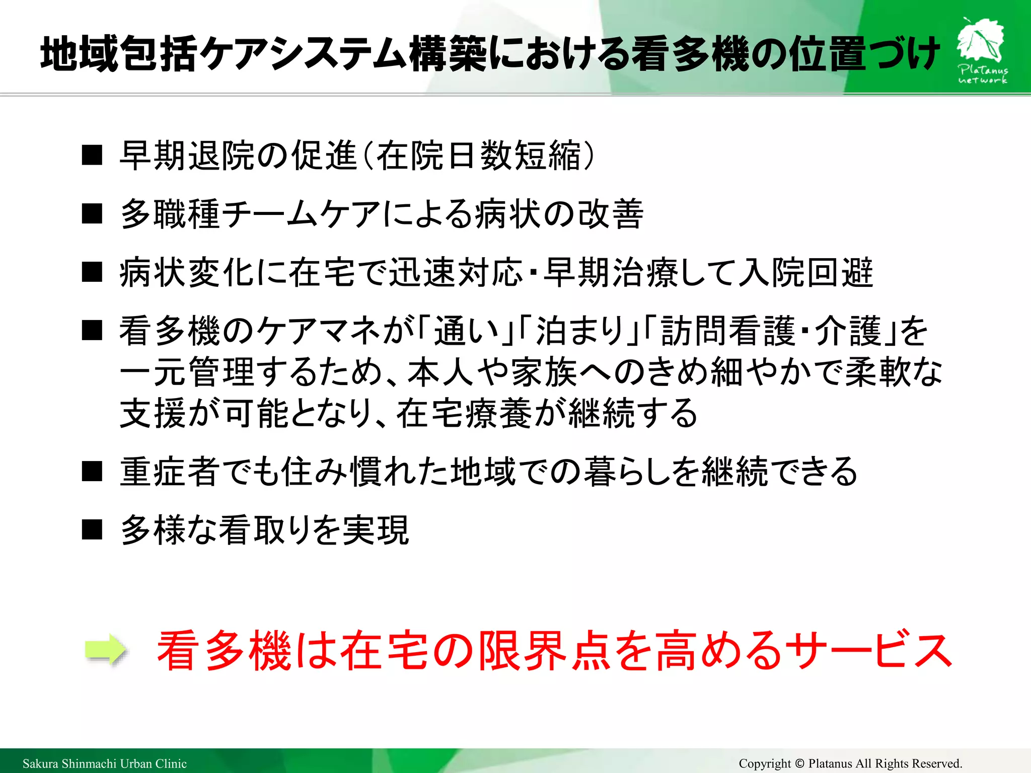 Sakura Shinmachi Urban Clinic Copyright © Platanus All Rights Reserved.
地域包括ケアシステム構築における看多機の位置づけ
 早期退院の促進（在院日数短縮）
 多職種チームケアによる病状の改善
 病状変化に在宅で迅速対応・早期治療して入院回避
 看多機のケアマネが「通い」「泊まり」「訪問看護・介護」を
一元管理するため、本人や家族へのきめ細やかで柔軟な
支援が可能となり、在宅療養が継続する
 重症者でも住み慣れた地域での暮らしを継続できる
 多様な看取りを実現
看多機は在宅の限界点を高めるサービス
 