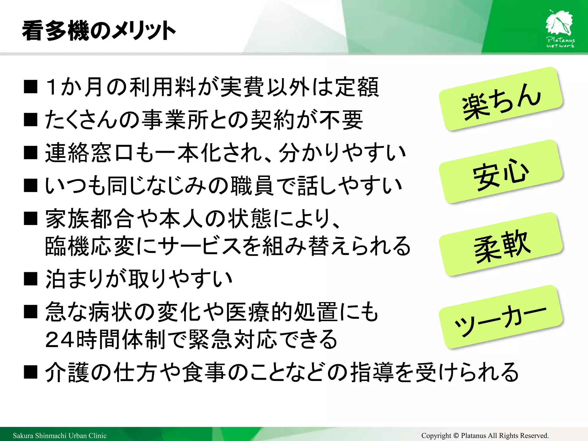 Sakura Shinmachi Urban Clinic Copyright © Platanus All Rights Reserved.
看多機のメリット
 １か月の利用料が実費以外は定額
 たくさんの事業所との契約が不要
 連絡窓口も一本化され、分かりやすい
 いつも同じなじみの職員で話しやすい
 家族都合や本人の状態により、
臨機応変にサービスを組み替えられる
 泊まりが取りやすい
 急な病状の変化や医療的処置にも
２４時間体制で緊急対応できる
 介護の仕方や食事のことなどの指導を受けられる
 