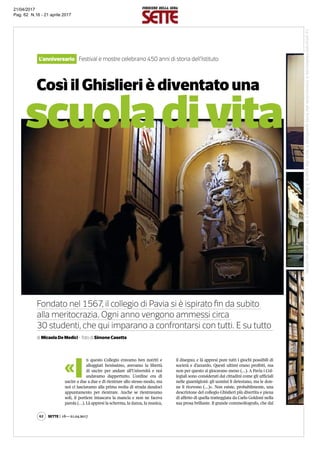 scuoladivita
Così il Ghislieri è diventato una
L’anniversario Festival e mostre celebrano 450 anni di storia dell’Istituto
Fondato nel 1567, il collegio di Pavia si è ispirato fin da subito
alla meritocrazia. Ogni anno vengono ammessi circa
30 studenti, che qui imparano a confrontarsi con tutti. E su tutto
di Micaela De Medici - foto di Simone Casetta
«I
n questo Collegio eravamo ben nutriti e
alloggiati benissimo, avevamo la libertà
di uscire per andare all’Università e noi
andavamo dappertutto. L’ordine era di
uscire a due a due e di rientrare allo stesso modo, ma
noi ci lasciavamo alla prima svolta di strada dandoci
appuntamento per rientrare. Anche se rientravamo
soli, il portiere intascava la mancia e non ne faceva
parola (…). Là appresi la scherma, la danza, la musica,
il disegno; e là appresi pure tutti i giochi possibili di
società e d’azzardo. Questi ultimi erano proibiti, ma
non per questo si giocavano meno (…). A Pavia i Col-
legiali sono considerati dai cittadini come gli ufficiali
nelle guarnigioni: gli uomini li detestano, ma le don-
ne li ricevono (…)». Non esiste, probabilmente, una
descrizione del collegio Ghislieri più divertita e piena
di affetto di quella tratteggiata da Carlo Goldoni nella
sua prosa brillante. Il grande commediografo, che dal
Sette | 16—21.04.201762
Laproprietàintellettualeèriconducibileallafontespecificataintestaallapagina.Ilritagliostampaèdaintendersiperusoprivato
21/04/2017
Pag. 62 N.16 - 21 aprile 2017
 