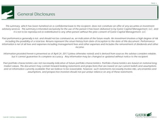 GATOR FINANCIAL PARTNERS
General Disclosures
This summary, which has been furnished on a confidential basis to the recipient, does not constitute an offer of any securities or investment
advisory services. This summary is intended exclusively for the use of the person it has been delivered to by Gator Capital Management, LLC, and
it is not to be reproduced or redistributed to any other person without the prior consent of Gator Capital Management, LLC.
Past performance generally is not, and should not be construed as, an indication of the future results. An investment involves a high degree of risk
including the possibility of a total loss. Returns represent the return history from date of inception to the date of this document. Performance
information is net of all fees and expenses including management fees and other expenses and includes the reinvestment of dividends and other
income.
Information provided herein is presented as of April 24, 2017 (unless otherwise noted) and is derived from sources the advisor considers reliable,
but it cannot guarantee its complete accuracy. Any information may be changed or updated without notice to the recipient.
Past portfolio characteristics are not necessarily indicative of future portfolio characteristics. Portfolio characteristics are based on notional long
market values. This document may contain forward-looking statements and projections that are based on our current beliefs and assumptions
and on information currently available that we believe to be reasonable, however, such statements necessarily involve risks, uncertainties and
assumptions, and prospective investors should not put undue reliance on any of these statements
PAGE 2
GATOR CAPITAL MANAGEMENT
 