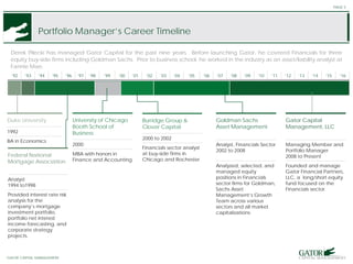 STRICTLY CONFIDENTIAL. NOT FOR DISTRIBUTION.
GATOR OPPORTUNITIES FUND
Portfolio Manager’s Career Timeline
PAGE 5
Derek Pilecki has managed Gator Capital for the past nine years. Before launching Gator, he covered Financials for three
equity buy-side firms including Goldman Sachs. Prior to business school, he worked in the industry as an asset/liability analyst at
Fannie Mae.
’92 ’93 ’94 ’95 ’96 ’97 ’98 ’99 ’00 ’01 ’02 ’03 ’04 ’05 ’06 ’07 ’08 ’09 ’10 ’11 ’12 ’13 ‘14 ‘15 ‘16
Duke University
1992
BA in Economics
Federal National
Mortgage Association
Analyst
1994 to1998
Provided interest rate risk
analysis for the
company’s mortgage
investment portfolio,
portfolio net interest
income forecasting, and
corporate strategy
projects.
University of Chicago
Booth School of
Business
2000
MBA with honors in
Finance and Accounting
Goldman Sachs
Asset Management
Analyst, Financials Sector
2002 to 2008
Analyzed, selected, and
managed equity
positions in Financials
sector firms for Goldman,
Sachs Asset
Management’s Growth
Team across various
sectors and all market
capitalizations
Gator Capital
Management, LLC
Managing Member and
Portfolio Manager
2008 to Present
Founded and manage
Gator Financial Partners,
LLC, a long/short equity
fund focused on the
Financials sector.
GATOR CAPITAL MANAGEMENT
Burridge Group &
Clover Capital
2000 to 2002
Financials sector analyst
at buy-side firms in
Chicago and Rochester
 