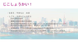 じこしょうかい！
• なまえ：やまもと みほ
• しごと：えばんじぇりすと
from Microsoft
• 講演は全体の仕事の10％程度
• 普段は自社の新技術をいち早く実装してもらうための技術支援を行っています。
Business Development が多い。学生のメンターも一部。
• 全製品担当。IT Pro 分野全部＋ Data Platform の仕事が多め。
• Azure 組み合わせたいとか Office のアドオン開発したいってのもやってるよ。
 