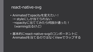 react-native-svg
• Animatedでopacityを変えたい！
→ styleにしか当てられない
→opacityに当ててみたら何故か通った！
（warning出るけど）
• 基本的にreact-native-svgのコンポーネントに
Animatedを当てるのではなくViewでラップする
 