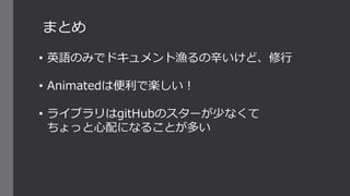 まとめ
• 英語のみでドキュメント漁るの辛いけど、修行
• Animatedは便利で楽しい！
• ライブラリはgitHubのスターが少なくて
ちょっと心配になることが多い
 
