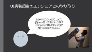 UI実装担当のエンジニアとのやり取り
DOMの◯◯いじりたくて
jQuery使ってもいいかな？
componentDidMount()で
触れば大丈夫だよね？
 