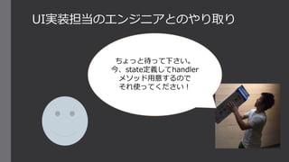 UI実装担当のエンジニアとのやり取り
ちょっと待って下さい。
今、state定義してhandler
メソッド用意するので
それ使ってください！
 