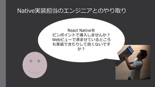 Native実装担当のエンジニアとのやり取り
React Nativeを
ピンポイントで導入しませんか？
Webビューで済ませているところ
も実装できたりして良くないです
か？
 
