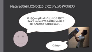 Native実装担当のエンジニアとのやり取り
君がjQuery使いたくないのと同じで、
React Nativeでやる必要ないよね？
iOSもAndroidも専任が居るし。
ぐぬぬ…
 