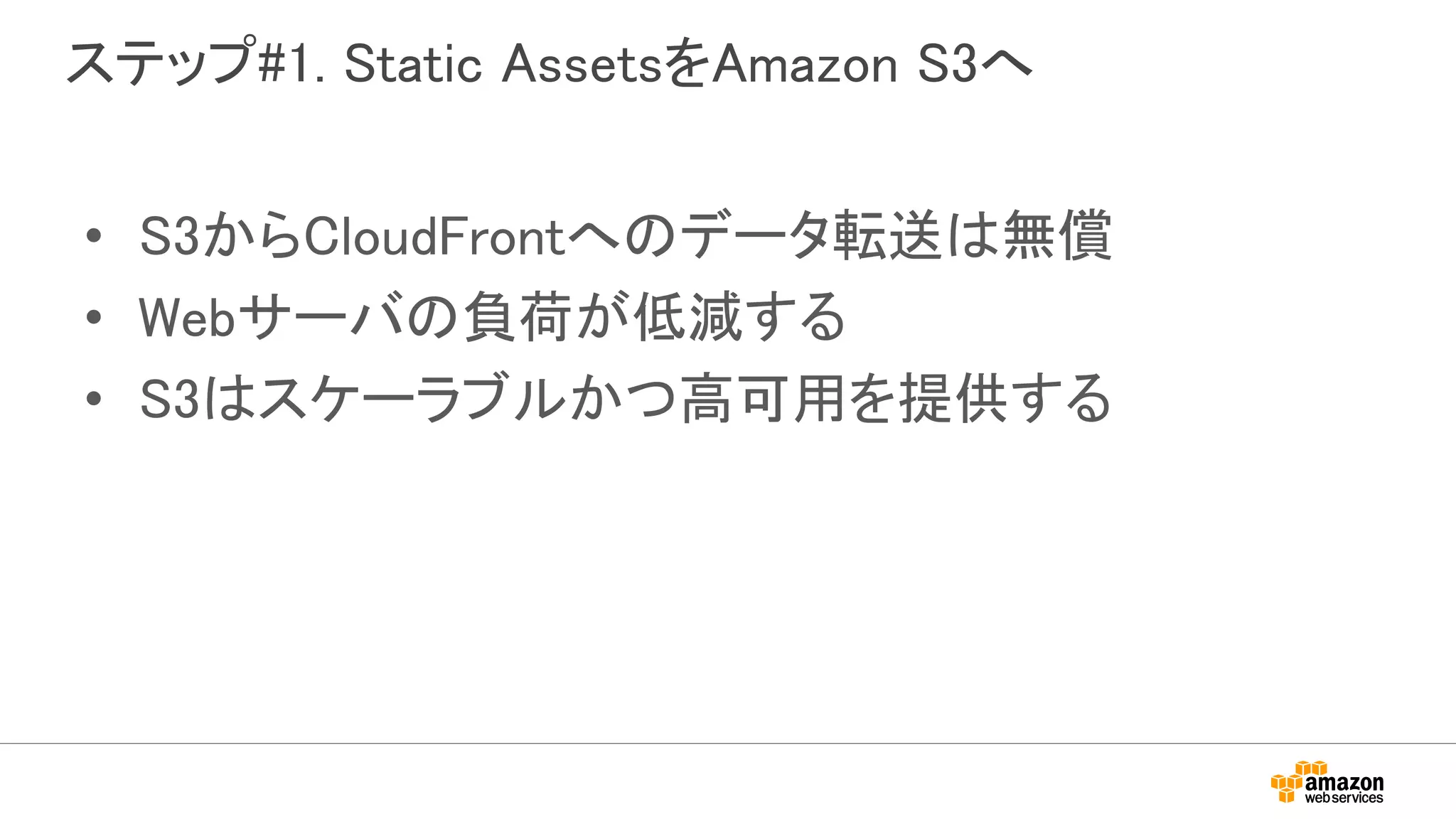 ステップ#1. Static AssetsをAmazon S3へ
• S3からCloudFrontへのデータ転送は無償
• Webサーバの負荷が低減する
• S3はスケーラブルかつ高可用を提供する
 