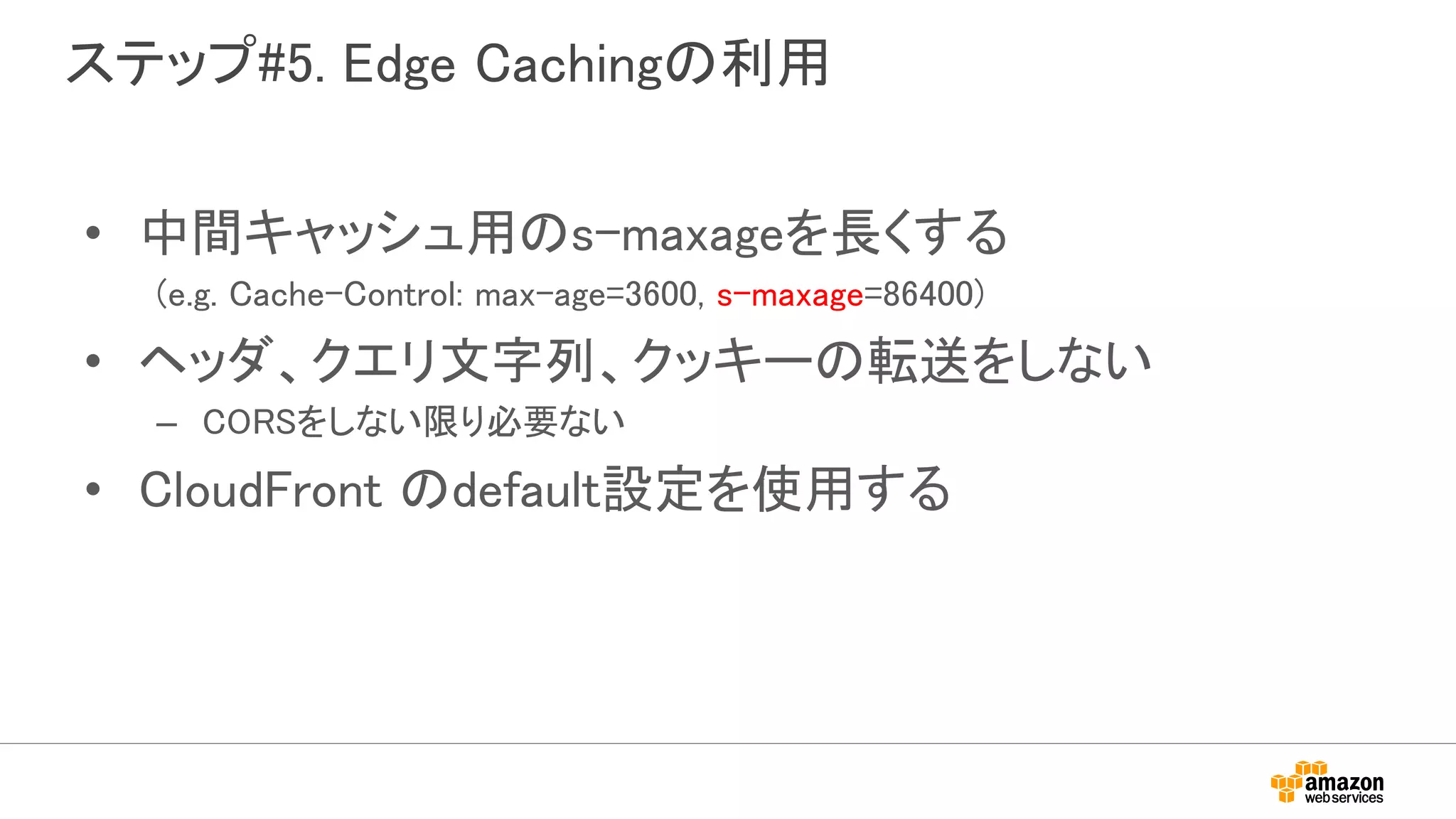 ステップ#5. Edge Cachingの利用
• 中間キャッシュ用のs-maxageを長くする
(e.g. Cache-Control: max-age=3600, s-maxage=86400)
• ヘッダ、クエリ文字列、クッキーの転送をしない
– CORSをしない限り必要ない
• CloudFront のdefault設定を使用する
 