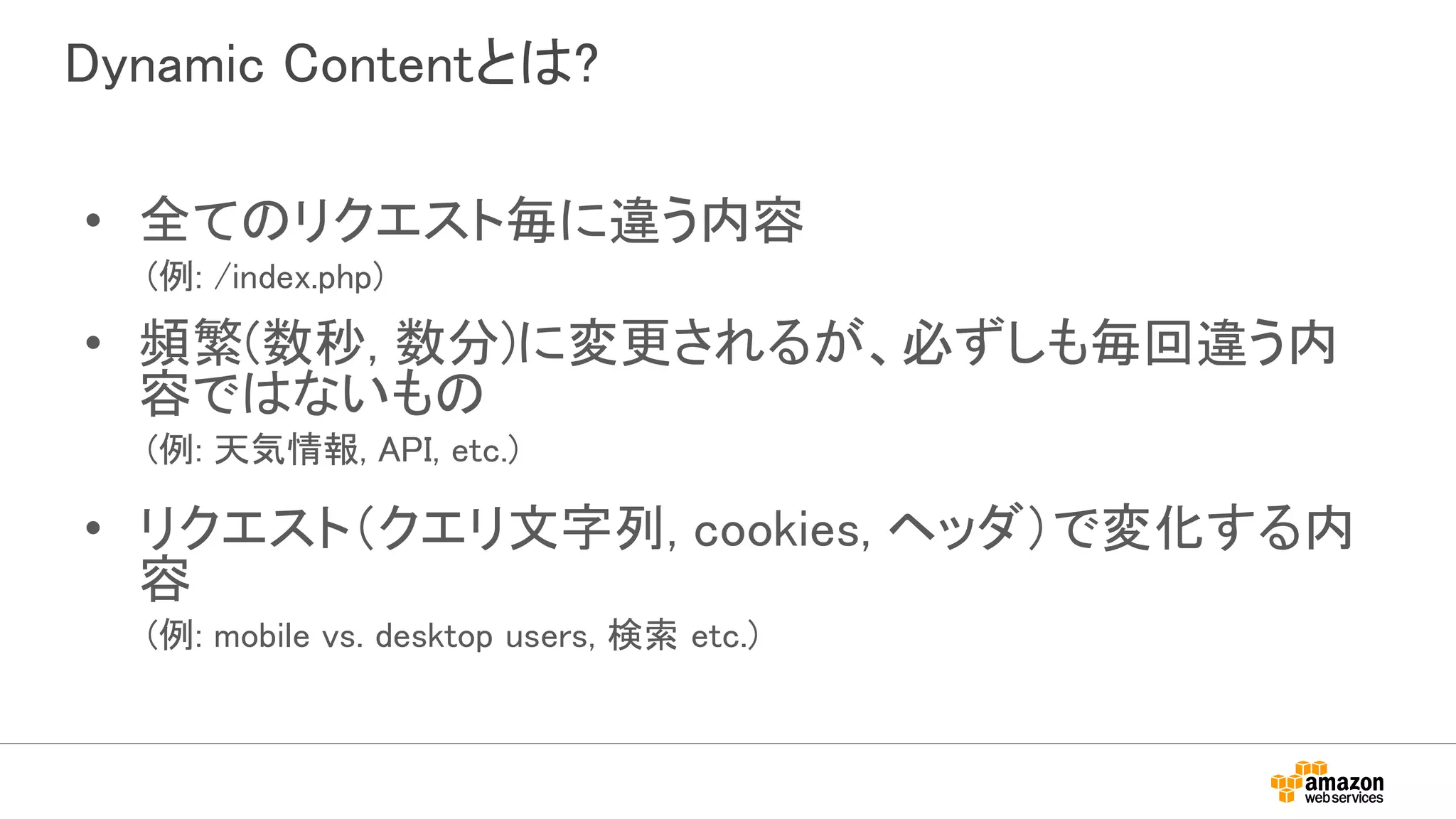 Dynamic Contentとは?
• 全てのリクエスト毎に違う内容
(例: /index.php)
• 頻繁(数秒, 数分)に変更されるが、必ずしも毎回違う内
容ではないもの
(例: 天気情報, API, etc.)
• リクエスト（クエリ文字列, cookies, ヘッダ）で変化する内
容
(例: mobile vs. desktop users, 検索 etc.)
 