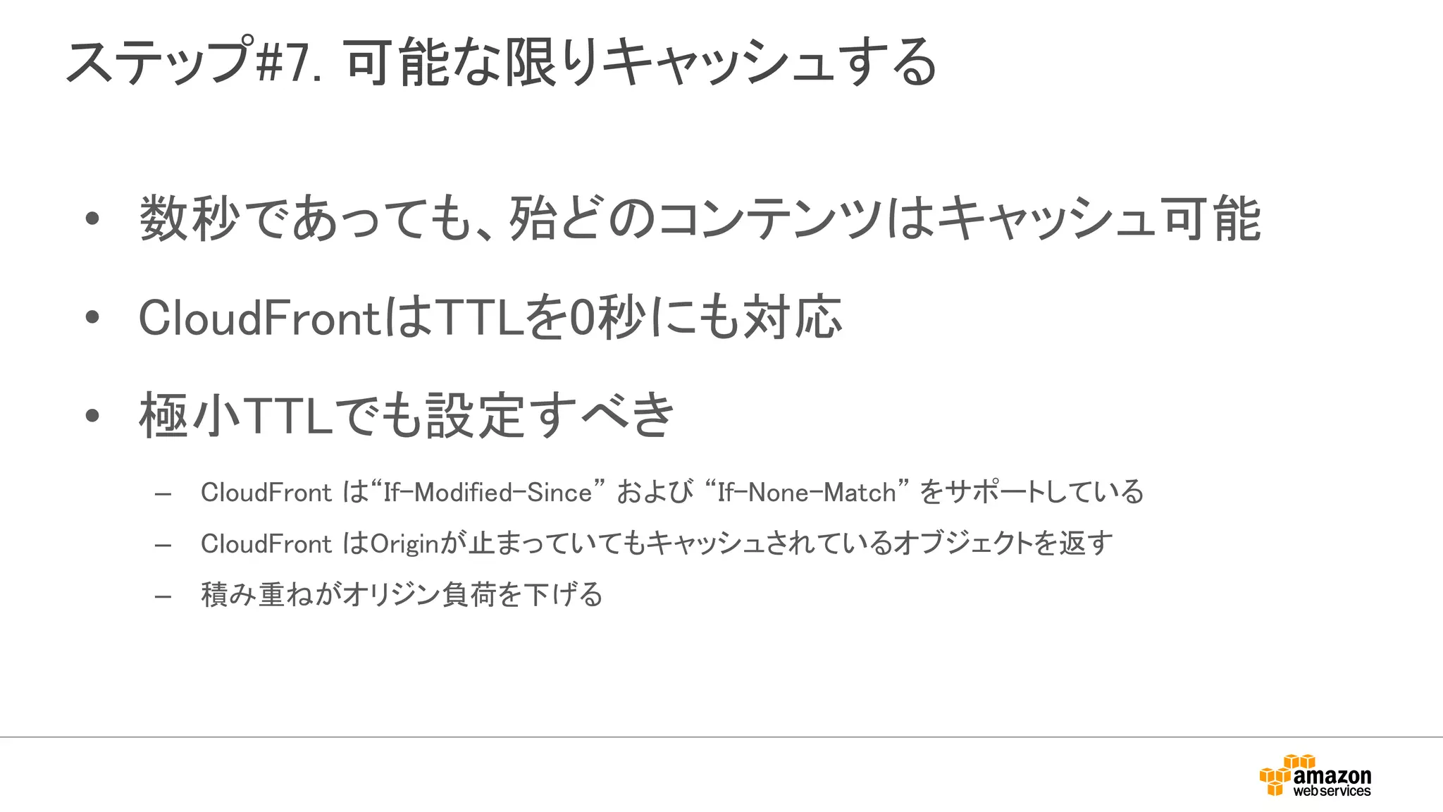 ステップ#7. 可能な限りキャッシュする
• 数秒であっても、殆どのコンテンツはキャッシュ可能
• CloudFrontはTTLを0秒にも対応
• 極小TTLでも設定すべき
– CloudFront は“If-Modified-Since” および “If-None-Match” をサポートしている
– CloudFront はOriginが止まっていてもキャッシュされているオブジェクトを返す
– 積み重ねがオリジン負荷を下げる
 