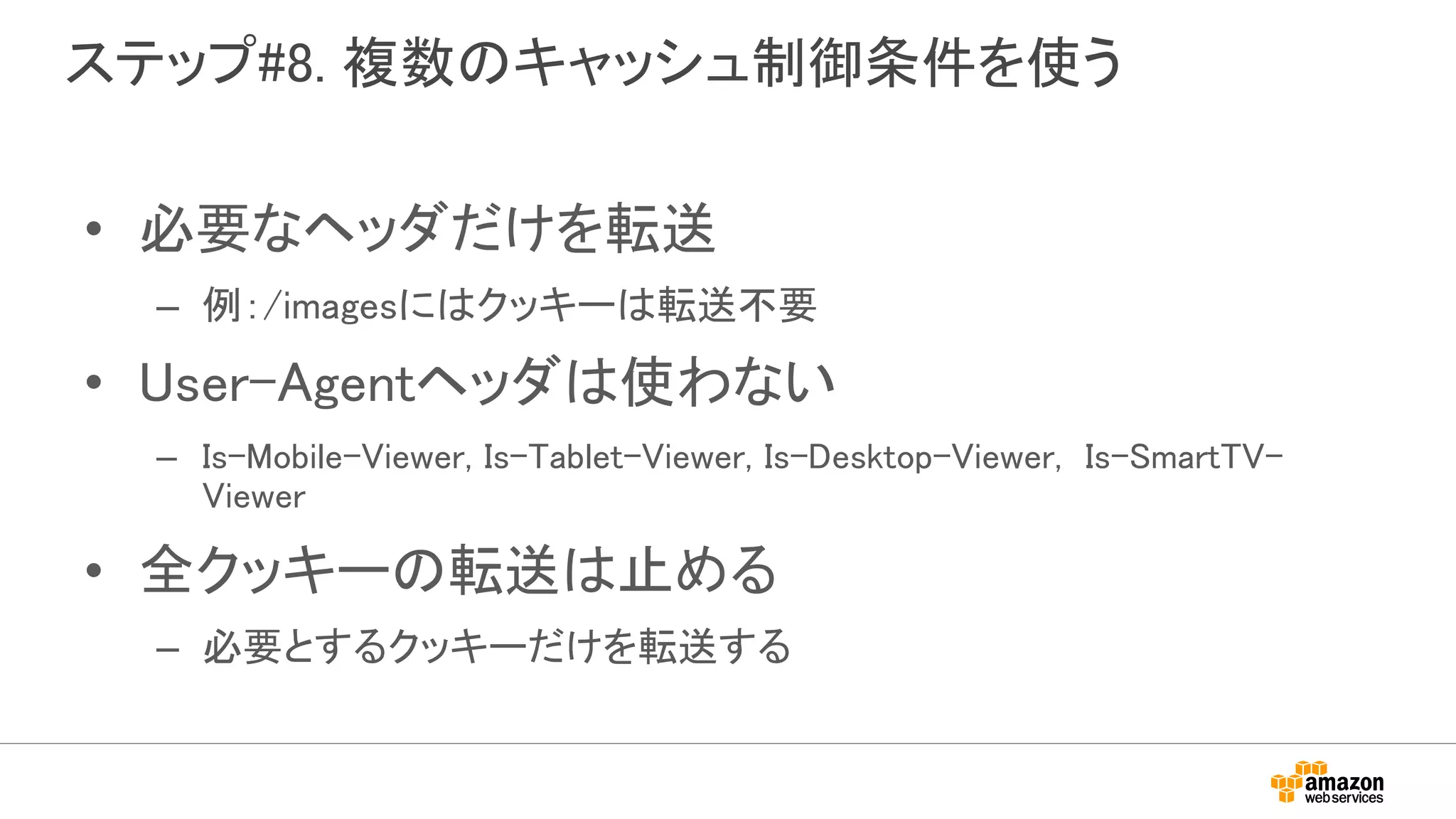 ステップ#8. 複数のキャッシュ制御条件を使う
• 必要なヘッダだけを転送
– 例：/imagesにはクッキーは転送不要
• User-Agentヘッダは使わない
– Is-Mobile-Viewer, Is-Tablet-Viewer, Is-Desktop-Viewer, Is-SmartTV-
Viewer
• 全クッキーの転送は止める
– 必要とするクッキーだけを転送する
 