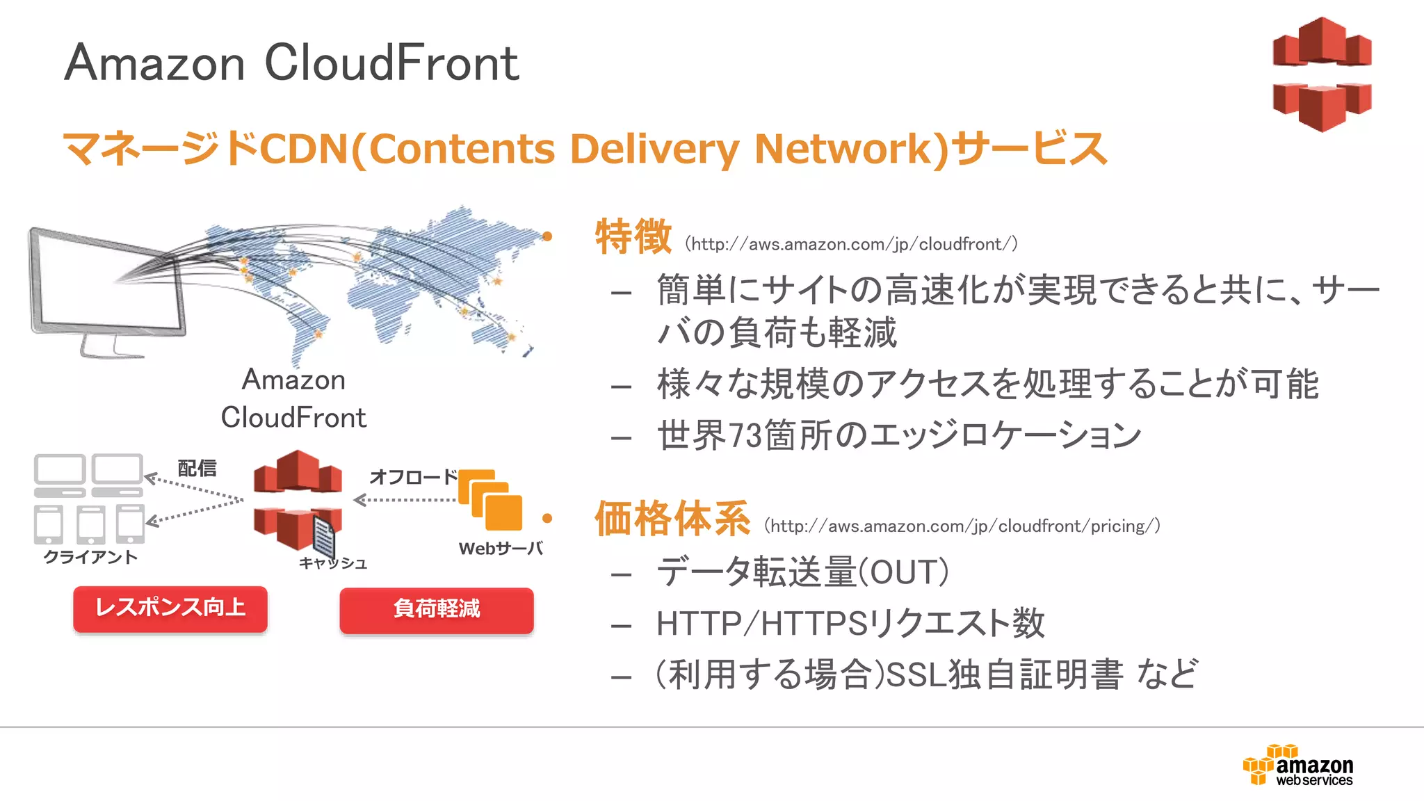 Amazon CloudFront
• 特徴 (http://aws.amazon.com/jp/cloudfront/)
– 簡単にサイトの高速化が実現できると共に、サー
バの負荷も軽減
– 様々な規模のアクセスを処理することが可能
– 世界73箇所のエッジロケーション
• 価格体系 (http://aws.amazon.com/jp/cloudfront/pricing/)
– データ転送量(OUT)
– HTTP/HTTPSリクエスト数
– (利用する場合)SSL独自証明書 など
マネージドCDN(Contents Delivery Network)サービス
クライアント
レスポンス向上 負荷軽減
Amazon
CloudFront
キャッシュ
配信 オフロード
Webサーバ
 