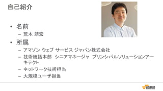 自己紹介
• 名前
– 荒木 靖宏
• 所属
– アマゾン ウェブ サービス ジャパン株式会社
– 技術統括本部 シニアマネージャ プリンシパルソリューションアー
キテクト
– ネットワーク技術担当
– 大規模ユーザ担当
 