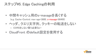 ステップ#5. Edge Cachingの利用
• 中間キャッシュ用のs-maxageを長くする
(e.g. Cache-Control: max-age=3600, s-maxage=86400)
• ヘッダ、クエリ文字列、クッキーの転送をしない
– CORSをしない限り必要ない
• CloudFront のdefault設定を使用する
 