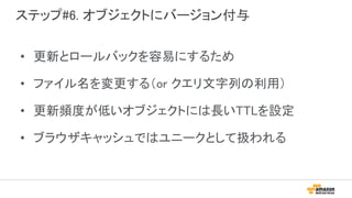 ステップ#6. オブジェクトにバージョン付与
• 更新とロールバックを容易にするため
• ファイル名を変更する（or クエリ文字列の利用）
• 更新頻度が低いオブジェクトには長いTTLを設定
• ブラウザキャッシュではユニークとして扱われる
 