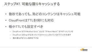 ステップ#7. 可能な限りキャッシュする
• 数秒であっても、殆どのコンテンツはキャッシュ可能
• CloudFrontはTTLを0秒にも対応
• 極小TTLでも設定すべき
– CloudFront は“If-Modified-Since” および “If-None-Match” をサポートしている
– CloudFront はOriginが止まっていてもキャッシュされているオブジェクトを返す
– 積み重ねがオリジン負荷を下げる
 