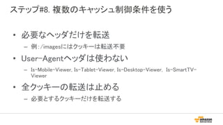 ステップ#8. 複数のキャッシュ制御条件を使う
• 必要なヘッダだけを転送
– 例：/imagesにはクッキーは転送不要
• User-Agentヘッダは使わない
– Is-Mobile-Viewer, Is-Tablet-Viewer, Is-Desktop-Viewer, Is-SmartTV-
Viewer
• 全クッキーの転送は止める
– 必要とするクッキーだけを転送する
 