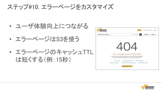 ステップ#10. エラーページをカスタマイズ
• ユーザ体験向上につながる
• エラーページはS3を使う
• エラーページのキャッシュTTL
は短くする（例：15秒）
 