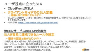 ユーザ視点に立ったSLA
5
他CDNサービスのSLAの定義例
SLAを容易に達成できるルールを設定
- 顧客の認識と差が生じやすい
オリジンにテスト用のオブジェクトを置き、ベンダーのエージェントより1時間に数回テ
ストしてサーバー側計測で2回連続失敗した場合にFailureと認定。
カスタマーが能動的に上記の設定を行わないとSLAは適用されない。
上記2点を満たした場合のみ100%のSLAを提供。
• CloudFrontのSLA
• クライアントサイドでのSLA定義
- 顧客と同じ認識に立ちやすい
• CloudFront内部サーバエラー数を約5分の割合で計算する。99.9%を下回った場合はクレジット
をご提供いたします。
• ・SLA詳細 https://aws.amazon.com/jp/cloudfront/sla/
 