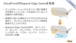 CloudFrontのRegional Edge Cacheを発表
• エッジロケーションからオリジン間に配置す
る中間キャッシュサーバを追加コストなしで
自動的に利用可能に
• 物理的に様々な場所からアクセスが行われる
場合に、オリジンに対するコンテンツ取得を
削減することができる
• Regional Edge Cacheは東京、北バージニ
ア、オレゴン、サンパウロ、フランクフルト、
シンガポール、ソウル、ムンバイ、シドニー
の9カ所に設置 中間キャッシュ
から送出
 