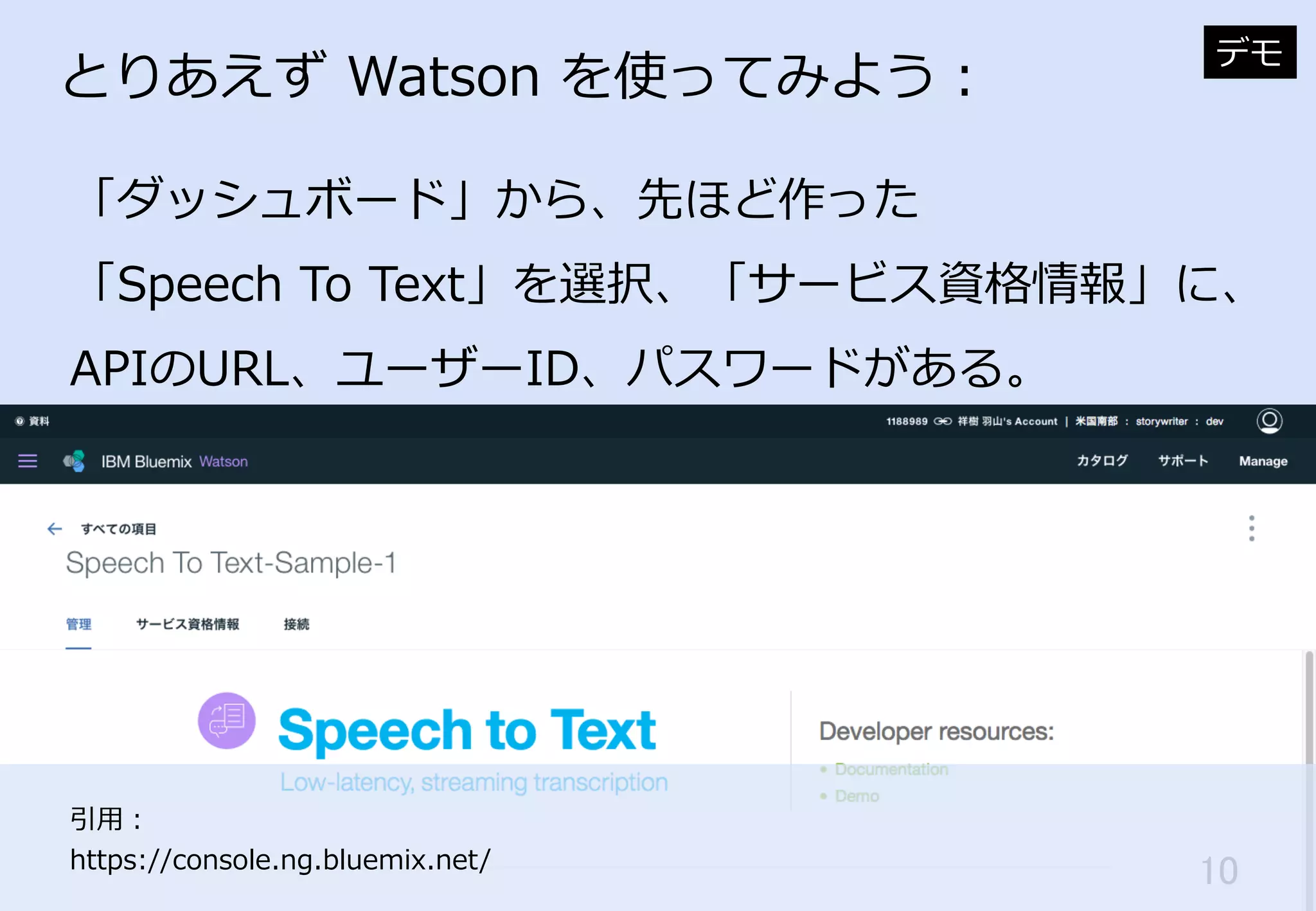 10	
とりあえず  Watson  を使ってみよう：
「ダッシュボード」から、先ほど作った
「Speech  To  Text」を選択、「サービス資格情報」に、
APIのURL、ユーザーID、パスワードがある。
デモ
引⽤用：
https://console.ng.bluemix.net/
 