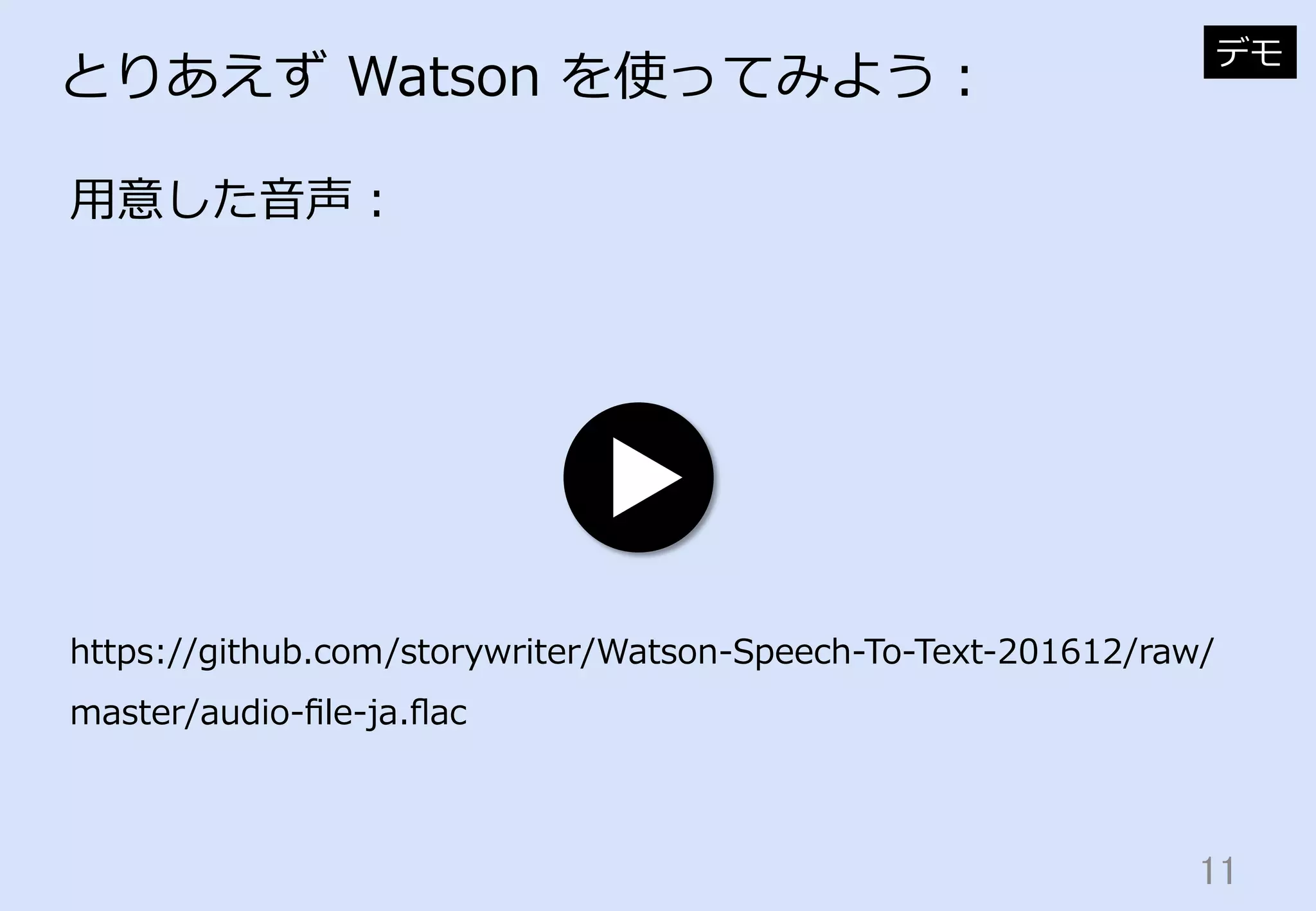11	
とりあえず  Watson  を使ってみよう：
⽤用意した⾳音声：
デモ
https://github.com/storywriter/Watson-‐‑‒Speech-‐‑‒To-‐‑‒Text-‐‑‒201612/raw/
master/audio-‐‑‒ﬁle-‐‑‒ja.ﬂac
 