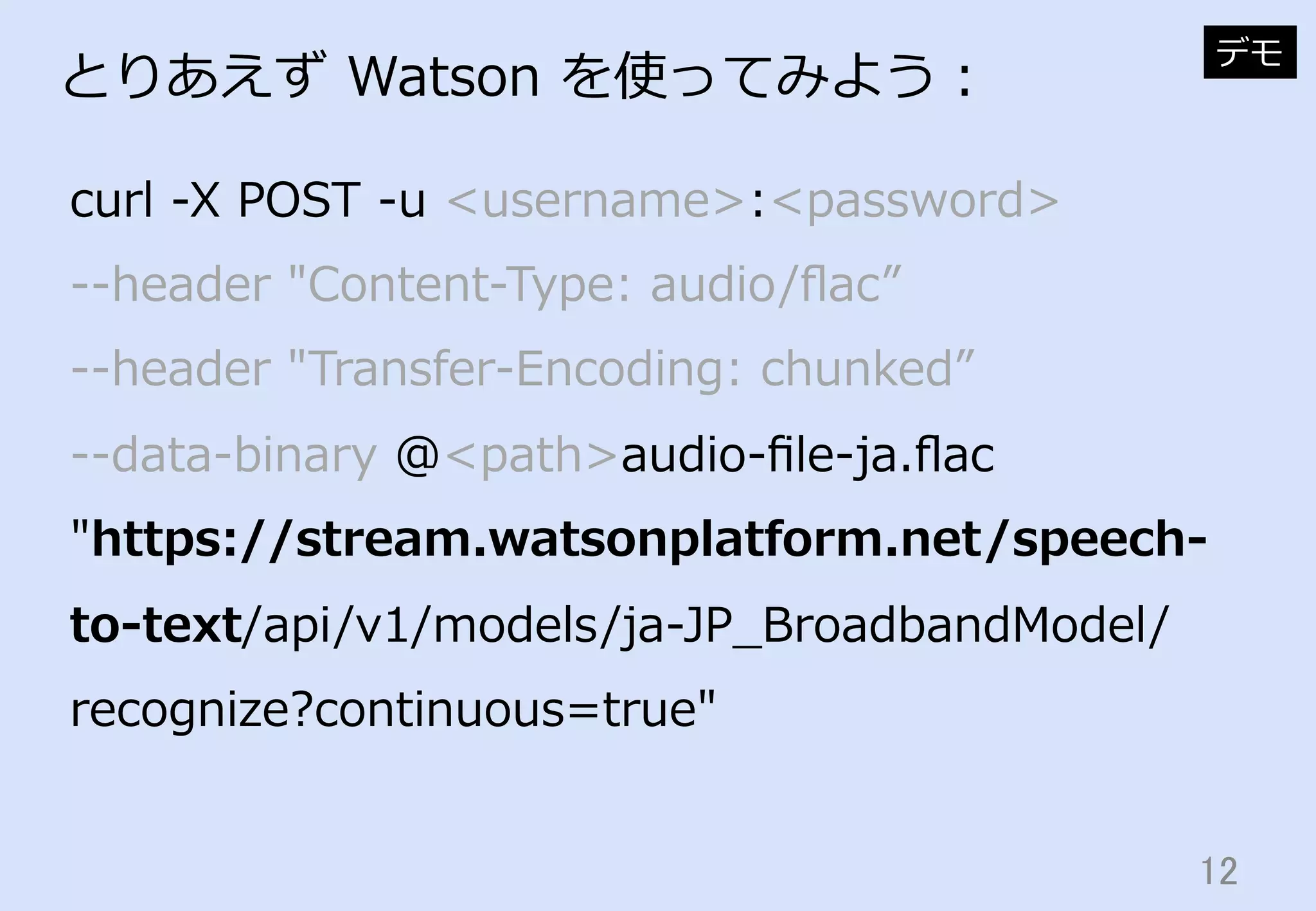 12	
とりあえず  Watson  を使ってみよう：
curl  -‐‑‒X  POST  -‐‑‒u  <username>:<password>  
-‐‑‒-‐‑‒header  "Content-‐‑‒Type:  audio/ﬂac”  
-‐‑‒-‐‑‒header  "Transfer-‐‑‒Encoding:  chunked”  
-‐‑‒-‐‑‒data-‐‑‒binary  @<path>audio-‐‑‒ﬁle-‐‑‒ja.ﬂac  
"https://stream.watsonplatform.net/speech-‐‑‒
to-‐‑‒text/api/v1/models/ja-‐‑‒JP_̲BroadbandModel/
recognize?continuous=true"
デモ
 