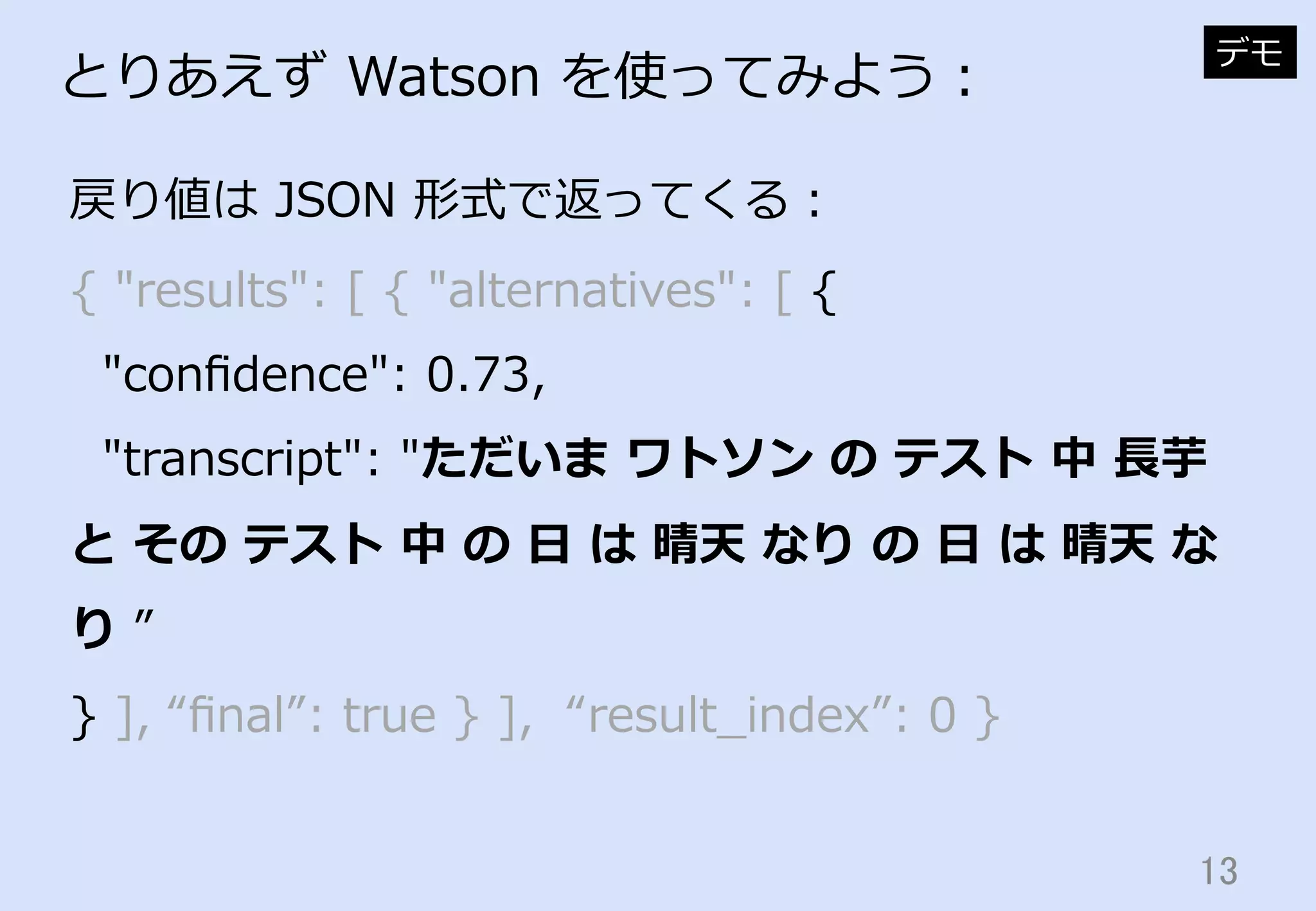 13	
とりあえず  Watson  を使ってみよう：
戻り値は  JSON  形式で返ってくる：
デモ
{  "results":  [  {  "alternatives":  [  {
    "conﬁdence":  0.73,
    "transcript":  "ただいま  ワトソン  の  テスト  中  ⻑⾧長芋  
と  その  テスト  中  の  ⽇日  は  晴天  なり  の  ⽇日  は  晴天  な
り  ”
}  ],  “ﬁnal”:  true  }  ],    “result_̲index”:  0  }
 
