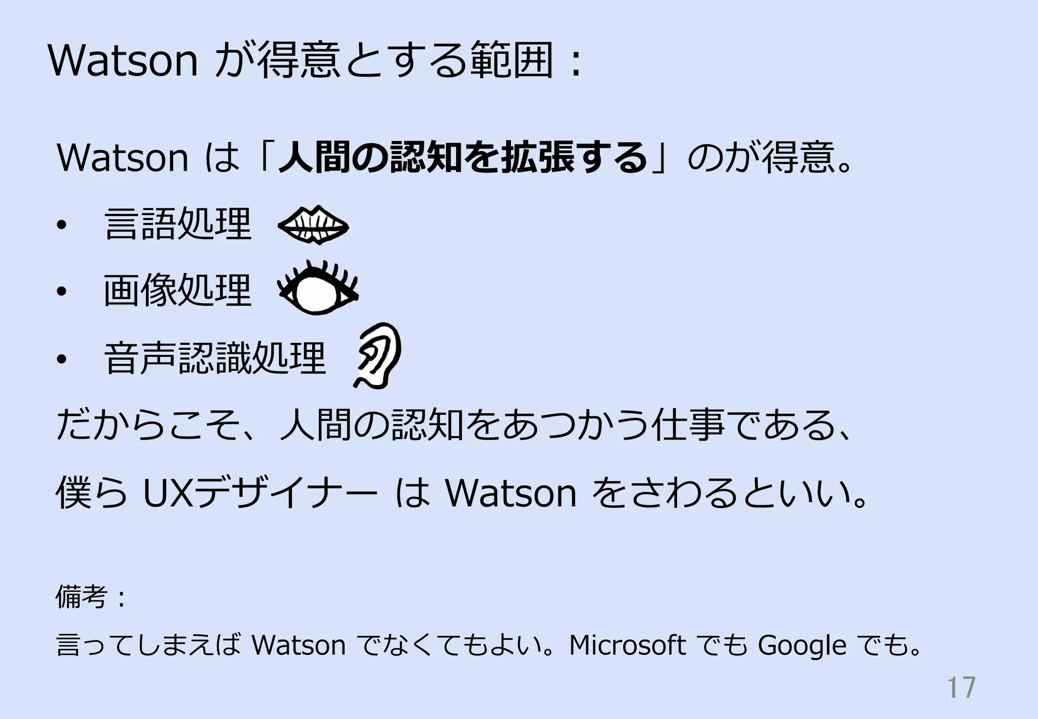 17	
Watson  が得意とする範囲：
Watson  は「⼈人間の認知を拡張する」のが得意。
•  ⾔言語処理理
•  画像処理理
•  ⾳音声認識識処理理
だからこそ、⼈人間の認知をあつかう仕事である、
僕ら  UXデザイナー  は  Watson  をさわるといい。
備考：
⾔言ってしまえば  Watson  でなくてもよい。Microsoft  でも  Google  でも。
 
