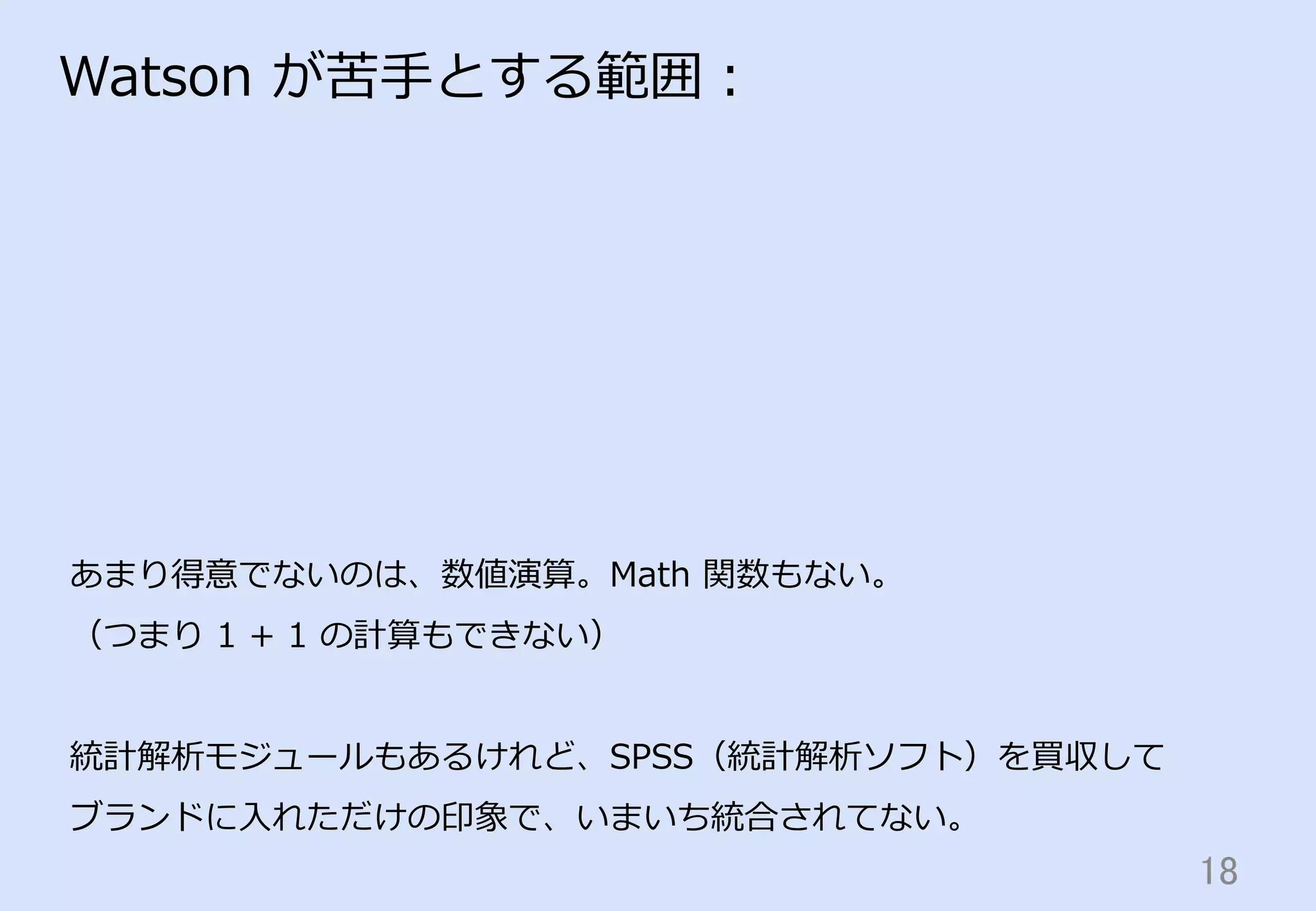 18	
Watson  が苦⼿手とする範囲：
あまり得意でないのは、数値演算。Math  関数もない。
（つまり  1  +  1  の計算もできない）
統計解析モジュールもあるけれど、SPSS（統計解析ソフト）を買収して
ブランドに⼊入れただけの印象で、いまいち統合されてない。
 